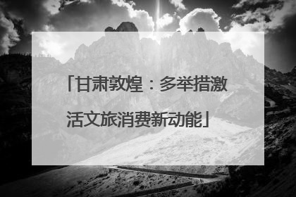 甘肃敦煌：多举措激活文旅消费新动能